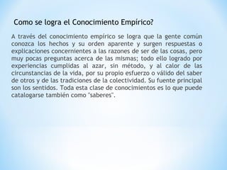 Como se logra el Conocimiento Empírico?
A través del conocimiento empírico se logra que la gente común
conozca los hechos y su orden aparente y surgen respuestas o
explicaciones concernientes a las razones de ser de las cosas, pero
muy pocas preguntas acerca de las mismas; todo ello logrado por
experiencias cumplidas al azar, sin método, y al calor de las
circunstancias de la vida, por su propio esfuerzo o válido del saber
de otros y de las tradiciones de la colectividad. Su fuente principal
son los sentidos. Toda esta clase de conocimientos es lo que puede
catalogarse también como "saberes".
 