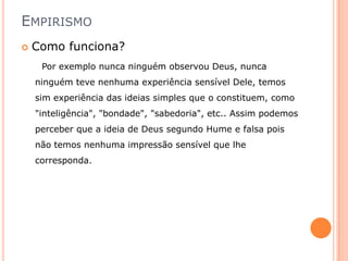 EMPIRISMO
   Como funciona?
     Por exemplo nunca ninguém observou Deus, nunca
    ninguém teve nenhuma experiência sensível Dele, temos
    sim experiência das ideias simples que o constituem, como
    "inteligência", "bondade", "sabedoria", etc.. Assim podemos
    perceber que a ideia de Deus segundo Hume e falsa pois
    não temos nenhuma impressão sensível que lhe
    corresponda.
 