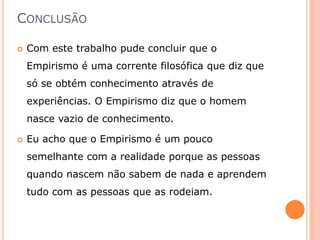 CONCLUSÃO

   Com este trabalho pude concluir que o
    Empirismo é uma corrente filosófica que diz que
    só se obtém conhecimento através de
    experiências. O Empirismo diz que o homem
    nasce vazio de conhecimento.

   Eu acho que o Empirismo é um pouco
    semelhante com a realidade porque as pessoas
    quando nascem não sabem de nada e aprendem
    tudo com as pessoas que as rodeiam.
 