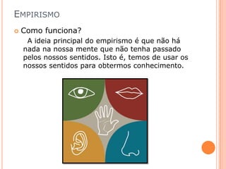 EMPIRISMO
   Como funciona?
     A ideia principal do empirismo é que não há
    nada na nossa mente que não tenha passado
    pelos nossos sentidos. Isto é, temos de usar os
    nossos sentidos para obtermos conhecimento.
 