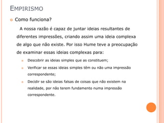 EMPIRISMO
   Como funciona?
     A nossa razão é capaz de juntar ideias resultantes de
    diferentes impressões, criando assim uma ideia complexa
    de algo que não existe. Por isso Hume teve a preocupação
    de examinar essas ideias complexas para:
         Descobrir as ideias simples que as constituem;

         Verificar se essas ideias simples têm ou não uma impressão
          correspondente;

         Decidir se são ideias falsas de coisas que não existem na
          realidade, por não terem fundamento numa impressão
          correspondente.
 