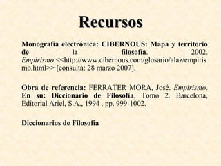 Recursos
Monografía electrónica: CIBERNOUS: Mapa y territorio
de
la
filosofía.
2002.
Empirismo.<<http://www.cibernous.com/glosario/alaz/empiris
mo.html>> [consulta: 28 marzo 2007].
Obra de referencia: FERRATER MORA, José. Empirismo.
En su: Diccionario de Filosofía, Tomo 2. Barcelona,
Editorial Ariel, S.A., 1994 . pp. 999-1002.
Diccionarios de Filosofía

 