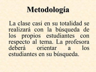 Metodología
La clase casi en su totalidad se
realizará con la búsqueda de
los propios estudiantes con
respecto al tema. La profesora
deberá
orientar
a
los
estudiantes en su búsqueda.

 