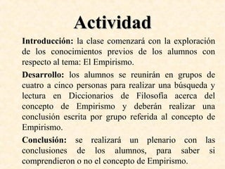 Actividad
Introducción: la clase comenzará con la exploración
de los conocimientos previos de los alumnos con
respecto al tema: El Empirismo.
Desarrollo: los alumnos se reunirán en grupos de
cuatro a cinco personas para realizar una búsqueda y
lectura en Diccionarios de Filosofía acerca del
concepto de Empirismo y deberán realizar una
conclusión escrita por grupo referida al concepto de
Empirismo.
Conclusión: se realizará un plenario con las
conclusiones de los alumnos, para saber si
comprendieron o no el concepto de Empirismo.

 