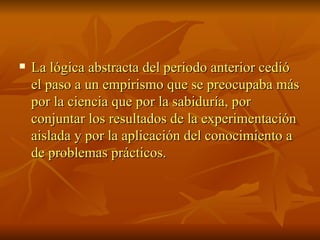 La lógica abstracta del periodo anterior cedió el paso a un empirismo que se preocupaba más por la ciencia que por la sabiduría, por conjuntar los resultados de la experimentación aislada y por la aplicación del conocimiento a de problemas prácticos.