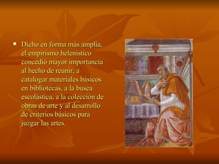 Dicho en forma más amplia, el empirismo helenístico concedió mayor importancia al hecho de reunir, a catalogar materiales básicos en bibliotecas, a la busca escolástica, a la colección de obras de arte y al desarrollo de criterios básicos para juzgar las artes.