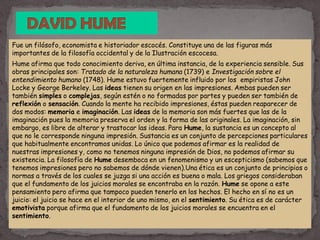 Fue un filósofo, economista e historiador escocés. Constituye una de las figuras más
importantes de la filosofía occidental y de la Ilustración escocesa.
Hume afirma que todo conocimiento deriva, en última instancia, de la experiencia sensible. Sus
obras principales son: Tratado de la naturaleza humana (1739) e Investigación sobre el
entendimiento humano (1748). Hume estuvo fuertemente influido por los empiristas John
Locke y George Berkeley. Las ideas tienen su origen en las impresiones. Ambas pueden ser
también simples o complejas, según estén o no formadas por partes y pueden ser también de
reflexión o sensación. Cuando la mente ha recibido impresiones, éstas pueden reaparecer de
dos modos: memoria e imaginación. Las ideas de la memoria son más fuertes que las de la
imaginación pues la memoria preserva el orden y la forma de las originales. La imaginación, sin
embargo, es libre de alterar y trastocar las ideas. Para Hume, la sustancia es un concepto al
que no le corresponde ninguna impresión. Sustancia es un conjunto de percepciones particulares
que habitualmente encontramos unidas. Lo único que podemos afirmar es la realidad de
nuestras impresiones y, como no tenemos ninguna impresión de Dios, no podemos afirmar su
existencia. La filosofía de Hume desemboca en un fenomenismo y un escepticismo (sabemos que
tenemos impresiones pero no sabemos de dónde vienen).Una ética es un conjunto de principios o
normas a través de los cuales se juzga si una acción es buena o mala. Los griegos consideraban
que el fundamento de los juicios morales se encontraba en la razón. Hume se opone a este
pensamiento pero afirma que tampoco pueden tenerlo en los hechos. El hecho en sí no es un
juicio: el juicio se hace en el interior de uno mismo, en el sentimiento. Su ética es de carácter
emotivista porque afirma que el fundamento de los juicios morales se encuentra en el
sentimiento.
 