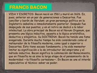  VIDA Y ESCRITOS: Bacon nació en 1561 y murió en 1626. Es,
pues, anterior en un par de generaciones a Descartes. Fue
canciller y barón de Verulam: un gran personaje político en la
Inglaterra isabelina e inmediatamente posterior. Después fue
despojado de sus puestos, y en el retiro se dedicó a la labor
intelectual. La obra principal de Bacon es el Novum Organum, que
presenta una lógica inductiva, opuesta a la lógica aristotélica,
deductiva y silogística. Su DOCTRINA: Bacon ha tenido una fama
exagerada. Durante mucho tiempo ha sido considerado como el
instaurador de la filosofía moderna, como igual o superior a
Descartes. Esto tiene escaso fundamento, y ha sido menester
limitar su significación a la de introductor del empirismo y el
método inductivo. Bacon significa la culminación del Renacimiento,
que en filosofía no es sino la larga etapa de el pensamiento de la
modernidad —la filosofía cartesiana—. En Bacon se une el interés
especulativo al técnico: saber es poder.
 