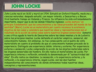 John Locke nació en 1632 y murió en 1704. Estudió en Oxford filosofía, medicina y
ciencias naturales; después estudió, con mayor interés, a Descartes y a Bacon,
Vivió bastante tiempo en Holanda y Francia. Su influencia ha sido extremadamente
importante, mayor que la de los demás filósofos ingleses. Locke sostuvo “un
principio fundamental: que los conocimientos y las ideas proceden del mundo de los
sentidos” (Marx). Locke es un materialista por cuanto reconoce la existencia
objetiva de las cosas y considera que nuestras ideas y representaciones son el
resultado de la acción de estas cosas sobre nuestros órganos sensoriales. Sometió
a una crítica aguda la teoría de Descartes sobre las ideas innatas y la de Leibnitz
sobre los principios innatos. Locke defendía el carácter empírico, sensorial, del
conocimiento humano. Sin embargo, no fue consecuente con el punto de vista
materialista en cuanto al problema de que el conocimiento humano procede de la
experiencia. Distinguía una experiencia doble: interna y externa. Por experiencia
externa o sensación, Locke comprendía la acción de los objetos materiales sobre
los órganos sensoriales del hombre. En ello radica el materialismo de Locke. Por
experiencia interna o reflexión, entendía la denominada por él “autoactividad del
alma”. En ello radica su idealismo. La sensación, o la experiencia externa, y la
reflexión, o la experiencia interna, según Locke, son las dos fuentes
independientes del conocimiento de donde obtenemos todas nuestras ideas,
conceptos y representaciones.
 