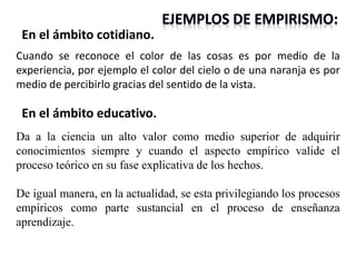 Da a la ciencia un alto valor como medio superior de adquirir
conocimientos siempre y cuando el aspecto empírico valide el
proceso teórico en su fase explicativa de los hechos.
De igual manera, en la actualidad, se esta privilegiando los procesos
empíricos como parte sustancial en el proceso de enseñanza
aprendizaje.
En el ámbito educativo.
Cuando se reconoce el color de las cosas es por medio de la
experiencia, por ejemplo el color del cielo o de una naranja es por
medio de percibirlo gracias del sentido de la vista.
En el ámbito cotidiano.
 