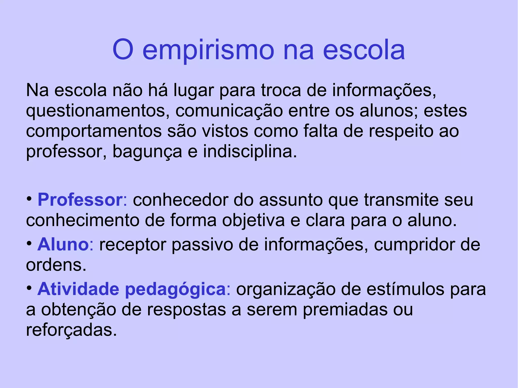 O empirismo na escola Na escola não há lugar para troca de informações, questionamentos, comunicação entre os alunos; estes comportamentos são vistos como falta de respeito ao professor, bagunça e indisciplina. Professor :  conhecedor do assunto que transmite seu conhecimento de forma objetiva e clara para o aluno. Aluno :  receptor passivo de informações, cumpridor de ordens. Atividade pedagógica :  organização de estímulos para a obtenção de respostas a serem premiadas ou reforçadas. 