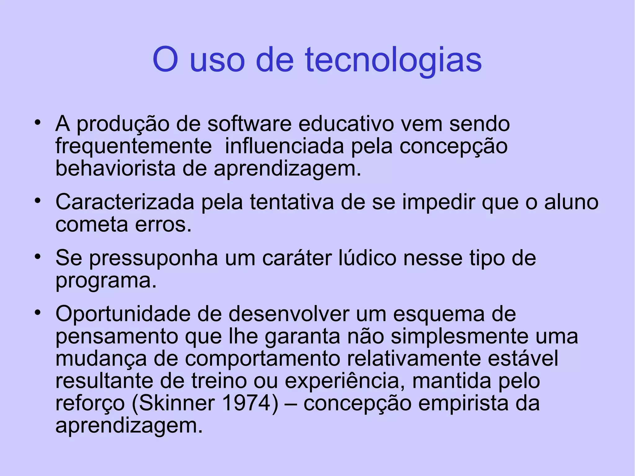O uso de tecnologias A produção de software educativo vem sendo frequentemente  influenciada pela concepção behaviorista de aprendizagem.  Caracterizada pela tentativa de se impedir que o aluno cometa erros.  Se pressuponha um caráter lúdico nesse tipo de programa. Oportunidade de desenvolver um esquema de pensamento que lhe garanta não simplesmente uma mudança de comportamento relativamente estável resultante de treino ou experiência, mantida pelo reforço (Skinner 1974) – concepção empirista da aprendizagem. 