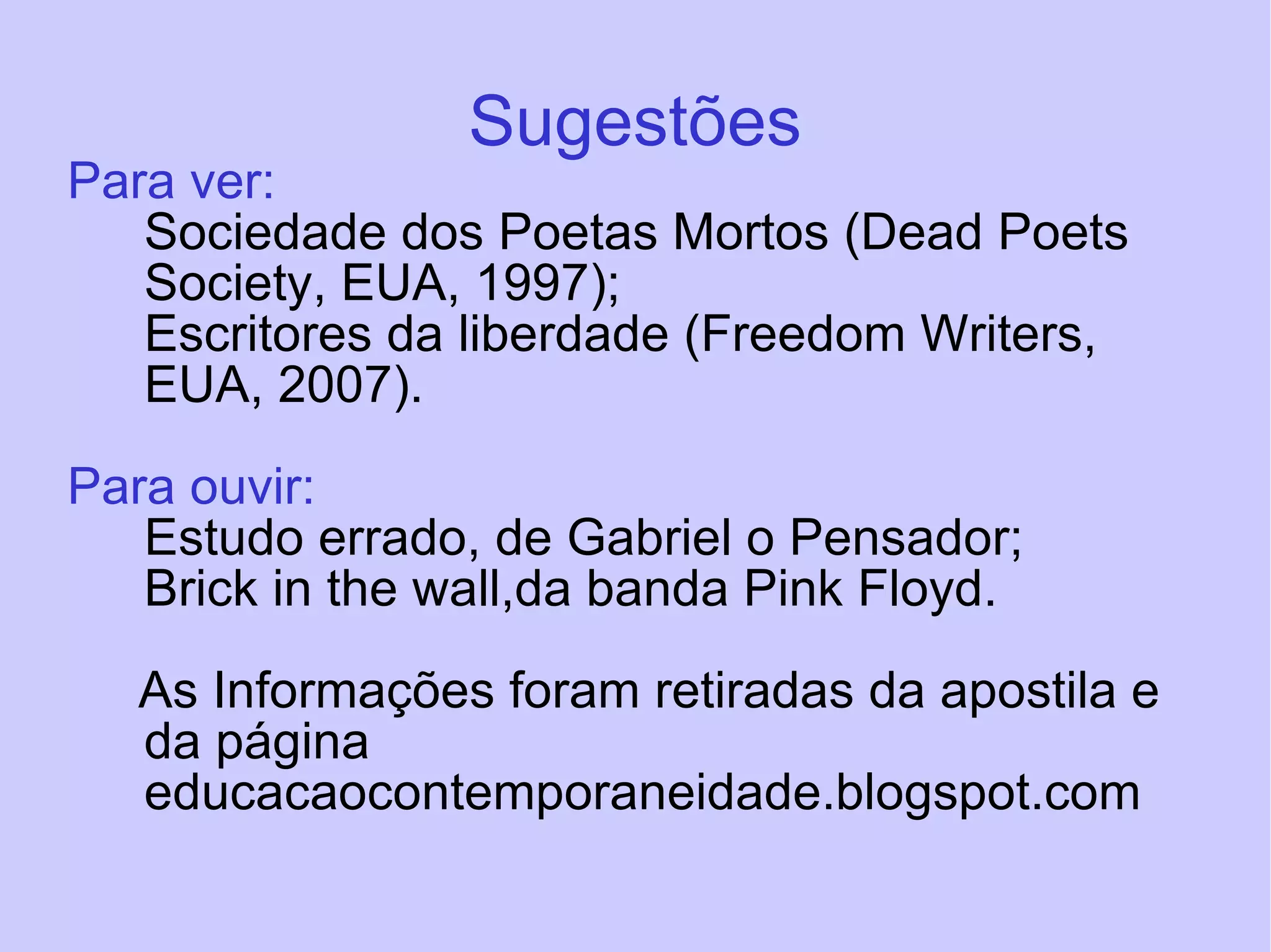 Sugestões Para ver: Sociedade dos Poetas Mortos (Dead Poets Society, EUA, 1997); Escritores da liberdade (Freedom Writers, EUA, 2007). Para ouvir: Estudo errado, de Gabriel o Pensador; Brick in the wall,da banda Pink Floyd. As Informações foram retiradas da apostila e  da página educacaocontemporaneidade.blogspot.com  