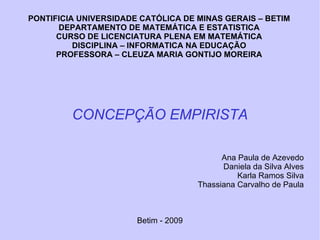 PONTIFICIA UNIVERSIDADE CATÓLICA DE MINAS GERAIS – BETIM DEPARTAMENTO DE MATEMÁTICA E ESTATISTICA CURSO DE LICENCIATURA PLENA EM MATEMÁTICA DISCIPLINA – INFORMATICA NA EDUCAÇÃO PROFESSORA – CLEUZA MARIA GONTIJO MOREIRA CONCEPÇÃO EMPIRISTA Ana Paula de Azevedo Daniela da Silva Alves Karla Ramos Silva Thassiana Carvalho de Paula Betim - 2009 