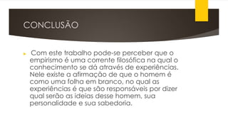 CONCLUSÃO
 Com este trabalho pode-se perceber que o
empirismo é uma corrente filosófica na qual o
conhecimento se dá através de experiências.
Nele existe a afirmação de que o homem é
como uma folha em branco, no qual as
experiências é que são responsáveis por dizer
qual serão as ideias desse homem, sua
personalidade e sua sabedoria.
 