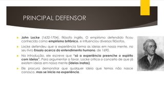 PRINCIPAL DEFENSOR
 John Locke (1632-1704), filósofo inglês. O empirismo defendido ficou
conhecido como empirismo britânico, e influenciou diversos filósofos.
 Locke defendeu que a experiência forma as ideias em nossa mente, no
seu livro Ensaio acerca do entendimento humano, de 1690.
 Na introdução, ele escreve que “só a experiência preenche o espírito
com ideias”. Para argumentar a favor, Locke critica o conceito de que já
existem ideias em nossa mente (ideias inatas).
 Ele procura demonstrar que qualquer ideia que temos não nasce
conosco, mas se inicia na experiência.
 