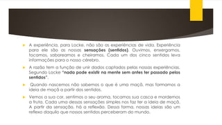  A experiência, para Locke, não são as experiências de vida. Experiência
para ele são as nossas sensações (sentidos). Ouvimos, enxergamos,
tocamos, saboreamos e cheiramos. Cada um dos cinco sentidos leva
informações para o nosso cérebro.
 A razão tem a função de unir dados captados pelas nossas experiências.
Segundo Locke “nada pode existir na mente sem antes ter passado pelos
sentidos”.
 Quando nascemos não sabemos o que é uma maçã, mas formamos a
ideia de maçã a partir dos sentidos.
 Vemos a sua cor, sentimos o seu aroma, tocamos sua casca e mordemos
a fruta. Cada uma dessas sensações simples nos faz ter a ideia de maçã.
A partir da sensação, há a reflexão. Dessa forma, nossas ideias são um
reflexo daquilo que nossos sentidos perceberam do mundo.
 