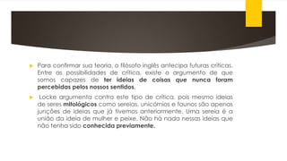  Para confirmar sua teoria, o filósofo inglês antecipa futuras críticas.
Entre as possibilidades de crítica, existe o argumento de que
somos capazes de ter ideias de coisas que nunca foram
percebidas pelos nossos sentidos.
 Locke argumenta contra este tipo de crítica, pois mesmo ideias
de seres mitológicos como sereias, unicórnios e faunos são apenas
junções de ideias que já tivemos anteriormente. Uma sereia é a
união da ideia de mulher e peixe. Não há nada nessas ideias que
não tenha sido conhecida previamente.
 