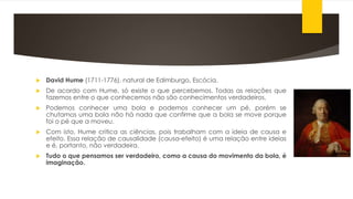  David Hume (1711-1776), natural de Edimburgo, Escócia.
 De acordo com Hume, só existe o que percebemos. Todas as relações que
fazemos entre o que conhecemos não são conhecimentos verdadeiros.
 Podemos conhecer uma bola e podemos conhecer um pé, porém se
chutamos uma bola não há nada que confirme que a bola se move porque
foi o pé que a moveu.
 Com isto, Hume critica as ciências, pois trabalham com a ideia de causa e
efeito. Essa relação de causalidade (causa-efeito) é uma relação entre ideias
e é, portanto, não verdadeira.
 Tudo o que pensamos ser verdadeiro, como a causa do movimento da bola, é
imaginação.
 