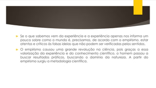  Se o que sabemos vem da experiência e a experiência apenas nos informa um
pouco sobre como o mundo é, precisamos, de acordo com o empirismo, estar
atentos e críticos às falsas ideias que não podem ser verificadas pelos sentidos.
 O empirismo causou uma grande revolução na ciência, pois graças a essa
valorização da experiência e do conhecimento científico, o homem passou a
buscar resultados práticos, buscando o domínio da natureza. A partir do
empirismo surgiu a metodologia científica.
 