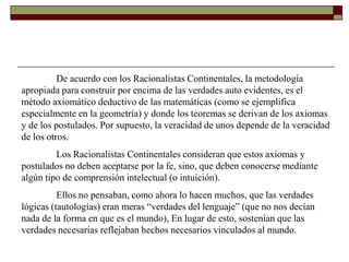 De acuerdo con los Racionalistas Continentales, la metodología
apropiada para construir por encima de las verdades auto evidentes, es el
método axiomático deductivo de las matemáticas (como se ejemplifica
especialmente en la geometría) y donde los teoremas se derivan de los axiomas
y de los postulados. Por supuesto, la veracidad de unos depende de la veracidad
de los otros.
         Los Racionalistas Continentales consideran que estos axiomas y
postulados no deben aceptarse por la fe, sino, que deben conocerse mediante
algún tipo de comprensión intelectual (o intuición).
          Ellos no pensaban, como ahora lo hacen muchos, que las verdades
lógicas (tautologías) eran meras “verdades del lenguaje” (que no nos decían
nada de la forma en que es el mundo), En lugar de esto, sostenían que las
verdades necesarias reflejaban hechos necesarios vinculados al mundo.
 