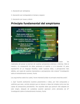 1. Asociación por semejanza


2. Asociación por contigüedad en tiempo y espacio


3. Asociación por causa y efecto


Principio fundamental del empirismo




                                                                      "Todos       los
materiales del pensar se derivan de nuestras sensaciones externas o internas. Sólo la
mezcla y la composición de éstas pertenece al espíritu y a la voluntad. O, para
expresarme en un lneguaje filosófico: todas nuestras ideas, o percepciones más
débiles, son copia de nuestras impresiones o percepciones más vivaces" Investigación
sobre el entendimiento humano, Hume


Los argumentos sobre los cuales, Hume intentará probar el principio empirista serán:


1. Qué "cuando analizamos nuestros pesamientos e ideas, por más compuestos y
sublimes que sean, vermos siempre que se reducen a ideas tan simples como eran las
copias de sensaciones precedentes. Aun aquellas ideas que parecen más alejadas de
este origen, después de cuidadoso examen aparecen como derivadas de él"
Investigación sobre el entendimiento humano, Hume
 