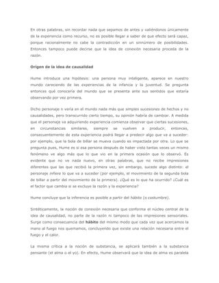 En otras palabras, sin recordar nada que sepamos de antes y valiéndonos únicamente
de la experiencia como recurso, no es posible llegar a saber de que efecto será capaz,
porque racionalmente no cabe la contradicción en un sinnúmero de posibilidades.
Entonces tampoco puede decirse que la idea de conexión necesaria proceda de la
razón.


Orígen de la idea de causalidad


Hume introduce una hipótesis: una persona muy inteligente, aparece en nuestro
mundo careciendo de las experiencias de la infancia y la juventud. Se pregunta
entonces qué conocería del mundo que se presenta ante sus sentidos que estaría
observando por vez primera.


Dicho personaje n vería en el mundo nada más que simples sucesiones de hechos y no
causalidades, pero transcurrido cierto tiempo, su opinión habría de cambiar. A medida
que el personaje va adquiriendo experiencia comienza observar que ciertas sucesiones,
en   circunstancias   similares,   siempre    se    vuelven     a   producir,   entonces,
consecuentemente de esta experiencia podrá llegar a predecir algo que va a suceder:
por ejemplo, que la bola de billar se mueva cuando es impactada por otra. Lo que se
pregunta pues, Hume es si esa persona después de haber visto tantas veces un mismo
fenómeno ve algo más que lo que vio en la primera ocasión que lo observó. Es
evidente que no ve nada nuevo, en otras palabras, que no recibe impresiones
diferentes que las que recibió la primera vez, sin embargo, sucede algo distinto: el
personaje infiere lo que va a suceder (por ejemplo, el movimiento de la segunda bola
de billar a partir del movimiento de la primera). ¿Qué es lo que ha ocurrido? ¿Cuál es
el factor que cambia si se excluye la razón y la experiencia?


Hume concluye que la inferencia es posible a partir del hábito (o costumbre).


Sintéticamente, la noción de conexión necesaria que conforma el núcleo central de la
idea de causalidad, no parte de la razón ni tampoco de las impresiones sensoriales.
Surge como consecuencia del hábito del mismo modo que cada vez que acercamos la
mano al fuego nos quemamos, concluyendo que existe una relación necesaria entre el
fuego y el calor.


La misma crítica a la noción de substancia, se aplicará también a la substancia
pensante (el alma o el yo). En efecto, Hume observará que la idea de alma es paralela
 