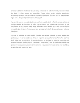 a la de substancia material, lo que estoy pensando en este momento, la experiencia
del dolor o algún deseo en particular. Todos estos, serían estados pasajeros,
accidentes del alma, es decir de la 'substancia pensante' que soy yo. La pregunta en
rigor será: ¿tengo impresión de mi alma o yo?


Hume dirá que no se puede dudar de que la impresión de la reflexión existe, así como
también existe la impresión de dolor, por lo tanto, uno posee una impresión de los
accidentes de su propia alma. Pero diferente sería afirmar que uno pudiera tener
impresión del alma en sí misma, porque tan solo se trataría de expresiones o estados
pasajeros.


Lo que se percibe de uno mismo (myself) se refiere siempre a algún estado en
particular, y no a la noción de alma en especial. Lo que llamamos "alma" o "yo" no
sería más que un conjunto de pensamientos, no es base o suporte misterioso de
diversos estados como postula Descartes. Para Hume, solo es adecuado hablar de
percepciones que se suceden continuamente y que consideradas como una totalidad,
se asimilan a la noción de "yo".
 