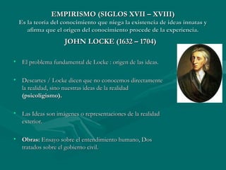 EMPIRISMO (SIGLOS XVII – XVIII)EMPIRISMO (SIGLOS XVII – XVIII)
Es la teoría del conocimiento que niega la existencia de ideas innatas yEs la teoría del conocimiento que niega la existencia de ideas innatas y
afirma que el origen del conocimiento procede de la experiencia.afirma que el origen del conocimiento procede de la experiencia.
JOHN LOCKE (1632 – 1704)JOHN LOCKE (1632 – 1704)
• El problema fundamental de Locke : origen de las ideas.El problema fundamental de Locke : origen de las ideas.
• Descartes / Locke dicen que no conocemos directamenteDescartes / Locke dicen que no conocemos directamente
la realidad, sino nuestras ideas de la realidadla realidad, sino nuestras ideas de la realidad
(psicoligismo).(psicoligismo).
• Las Ideas son imágenes o representaciones de la realidadLas Ideas son imágenes o representaciones de la realidad
exterior.exterior.
• Obras:Obras: Ensayo sobre el entendimiento humano, DosEnsayo sobre el entendimiento humano, Dos
tratados sobre el gobierno civil.tratados sobre el gobierno civil.
 