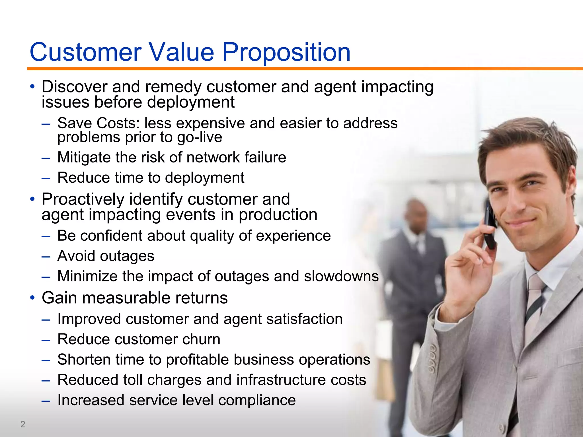 Discover and remedy customer and agent impacting issues before deploymentSave Costs: less expensive and easier to address problems prior to go-liveMitigate the risk of network failureReduce time to deploymentProactively identify customer and agent impacting events in productionBe confident about quality of experienceAvoid outagesMinimize the impact of outages and slowdownsGain measurable returnsImproved customer and agent satisfaction Reduce customer churnShorten time to profitable business operationsReduced toll charges and infrastructure costsIncreased service level complianceCustomer Value Proposition