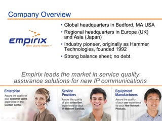Global headquarters in Bedford, MA USA Regional headquarters in Europe (UK) and Asia (Japan) Industry pioneer, originally as Hammer Technologies, founded 1992 Strong balance sheet; no debt Company Overview Empirix leads the market in service quality assurance solutions for new IP communications 