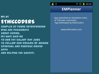 WE AT

ETHICCODERS
COUPLES OF YOUNG ENTREPRENEUR
WHO ARE PASSIONATE
ABOUT CODING.
WE HAVE SAID NO
TO OUR FAT SALARY DAY JOBS
TO FOLLOW OUR DREAMS BY MAKING
SPIRITUAL AND PURPOSE DRIVEN
APPS
AND HELPING THE SOCIETY.
 