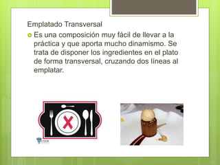 Emplatado Transversal
 Es una composición muy fácil de llevar a la
práctica y que aporta mucho dinamismo. Se
trata de disponer los ingredientes en el plato
de forma transversal, cruzando dos líneas al
emplatar.
 