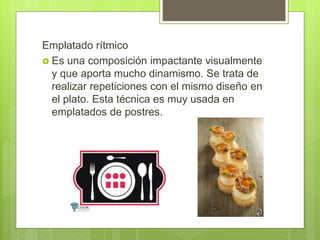 Emplatado rítmico
 Es una composición impactante visualmente
y que aporta mucho dinamismo. Se trata de
realizar repeticiones con el mismo diseño en
el plato. Esta técnica es muy usada en
emplatados de postres.
 