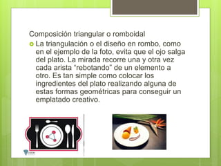 Composición triangular o romboidal
 La triangulación o el diseño en rombo, como
en el ejemplo de la foto, evita que el ojo salga
del plato. La mirada recorre una y otra vez
cada arista “rebotando” de un elemento a
otro. Es tan simple como colocar los
ingredientes del plato realizando alguna de
estas formas geométricas para conseguir un
emplatado creativo.
 