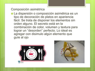 Composición asimétrica
 La dispersión o composición asimétrica es un
tipo de decoración de platos en apariencia
fácil. Se trata de disponer los elementos sin
orden alguno. El secreto está en la
combinación de color, volumen y textura para
lograr un “desorden” perfecto. Lo ideal es
agregar con disimulo algún elemento que
guíe al ojo
 