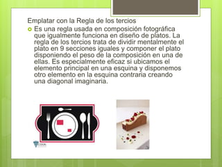 Emplatar con la Regla de los tercios
 Es una regla usada en composición fotográfica
que igualmente funciona en diseño de platos. La
regla de los tercios trata de dividir mentalmente el
plato en 9 secciones iguales y componer el plato
disponiendo el peso de la composición en una de
ellas. Es especialmente eficaz si ubicamos el
elemento principal en una esquina y disponemos
otro elemento en la esquina contraria creando
una diagonal imaginaria.
 