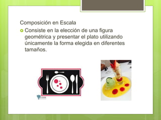 Composición en Escala
 Consiste en la elección de una figura
geométrica y presentar el plato utilizando
únicamente la forma elegida en diferentes
tamaños.
 