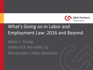 What’s Going on in Labor and
Employment Law: 2016 and Beyond
Alexis C. Knapp
SHRM-SCP, MS-HRM, JD
Shareholder, Littler
 