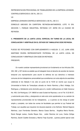 1
REPRESENTACION PROVISIONAL DE TRABAJADORES DE LA EMPRESA JOHNSON
CONTROLS SERVICIOS S. DE R.L. DE C.V.
VS
EMPRESA JOHNSON CONTROLS SERVICIOS S. DE R.L. DE C.V.
DOMICILIO UBICADO EN CARRTERA REYNOSA-MATAMOROS, LOTE 10 S/N.
SECCION 1, PARQUE INDUSTRIAL REYNOSA C.P. 88780 EN LA CIUDAD DE
REYNOSA.
C. PRESIDENTE DE LA JUNTA LOCAL ESPECIAL EN TURNO DE LA LOCAL DE
CONCILIACION Y ARBITRAJE EN EL ESTADO DE TAMAULIPAS CEDE REYNOSA.
PLIEGO DE PETICIONES CON EMPLAZAMIENTO A HUELGA. C. LIC. JUAN JOSE
MARTINEZ RIVERA REPRESENTANTE PATRONAL DE LA JUNTA LOCAL DE
CONCILIACION Y ARBITRAJE CON CEDE EN REYNOSA.
PRESENTE.
En nuestro carácter representante provisional con fundamento en los Artículos 354,
355, 356 y 357 donde se estable que el trabajador tiene el derecho de acordar de manera
temporal una representación para asumir la defensa de sus derechos e intereses
comunes de los trabajadores personalidad que acreditamos con acta adjunta de asamblea
celebrada el día Sábado 5 de Julio en punto de la 10:00 en recinto que ocupa la
Universidad el Norte de Tamaulipas ubicado en Herón Ramírez y Blvd. Hidalgo, Col.
Rodríguez, y Señalando como domicilio para oír y recibir notificaciones en Calle Veracruz
No. 400, Col Rodríguez, C.P. 88630 en esta Ciudad de Reynosa, o en el Tel. 9 22 68 37,
y autorizando para oírlas, y designando en este acto como apoderados en su carácter de
representantes provisionales de los trabajadores, y a quienes se les otorga el poder
amplio y completo, con todas las sumas de facultades que permite la Ley Federal del
Trabajo, aun aquellas que requieran de clausula especial, a los Señores: Marisol Segovia
Martínez, Juan Fernández Demetrio, Blanca Casas Barrios, Angélica María Román,
Roció Rangel Juárez, Cecilia Reyes Hoo, Julián Ramírez de Luna, Carlos Zúñiga
Ramírez, Sarahí Castillo Granados y Marina Trejo Guzmán, quienes podrán ejercer este
 
