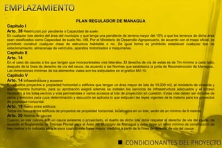 EMPLAZAMIENTOPLAN REGULADOR DE MANAGUACapitulo IArto. 38 Restricción por pendiente o Capacidad de sueloEn cualquier lote dentro del área del municipio y que tenga una pendiente de terreno mayor del 15% o que los terrenos de dicha área sean clasificados como Capacidad de suelo No. VIII. Por el Ministerio de Desarrollo Agropecuario, de acuerdo con el mapa oficial, es prohibido construir cualquier clase de estructura habitable o no. De igual forma es prohibido establecer cualquier tipo de estacionamiento, almacenaje de vehículos, aparatos motorizados o maquinarias.Capitulo IIArto. 14 En el caso de cauces a los que tengan que incorporárseles vías laterales. El derecho de vía de estas es de 7m mínimo a cada lado, después de la línea de derecho de vía del cauce, de acuerdo a las Normas que establezca la junta de Reconstrucción de Managua,. Las dimensiones mínimas de los elementos viales son los estipulados en el grafico MV-10.Capitulo VArto. 14 Infraestructura y accesosEn aquellos proyectos e propiedad horizontal o edificios que tengan un área mayor de lote de 10,000 m2, el ministerio de vivienda y asentamientos humanos, para su aprobación exigirá además se instalen los servicios de infraestructura adecuados y el acceso necesario a los lotes vecinos y vías perimetrales o varios accesos al lote de proyección en cuestión. Estas vías deben ser dotadas de obras y servicios para cuya determinación y ejecución se aplicara lo que estipulen las leyes vigentes de la materia para los proyectos de propiedad horizontal.Arto. 19 Retiro entre edificiosTodos los retiros entre edificios de proyectos de propiedad horizontal, localizados en un lote, serán de un mínimo de 6 metros. Arto. 20 Retiros de cauces Cuando un lote colinde con un cauce existente o proyectado, el dueño de dicho lote debe respetar el derecho de vía del cauce, de acuerdo al Reglamento de Drenaje Pluvial para el Área del Municipio de Managua y debe dejar un retiro mínimo de construcción de tres metros o lo indicado para la zona cuando este fuese mayor, medidos a partir de la línea de derecho de vía del cauce.CONDICIONANTES DEL PROYECTO
