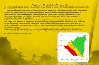 Reglamento Nacional de la ConstrucciónSe considerarán 3 tipos de cargas o acciones sobre las estructuras, de acuerdo a la duración de ellas cuando actúan sobrelas estructuras, y son:1. Cargas permanentes o que actúan en forma continúa sobre la estructura. También se considera cargas permanentesaquellas que sufren variaciones pequeñas en periodos de tiempo muy largos. Ejemplos de estas cargas son: elpeso propio de la estructura y elementos no estructurales fijos (carga muerta), empujes de tierra y de líquidos,deformaciones impuestas a la estructura que varían poco con el tiempo como los debidos al pre esfuerzo o amovimientos diferenciales de los apoyos.2. Cargas variables, son aquellas cuya intensidad varía significativamente en el tiempo. Ejemplos de estas cargasson: cargas vivas, cambios de temperatura, deformaciones impuestas y asentamientos diferenciales cuya intensidadvaríe con el tiempo, y las acciones de maquinarias y equipo sobre la estructura. Además, en donde aplique, sedeberá considerar los efectos de impacto, frenado y vibraciones causadas por cargas variables durante la operacióndel edificio o estructura.3. Cargas accidentales, son acciones no permanente ni variables, de intensidad significativa y de duración brevey que pueden afectar a la estructura durante su operación. Ejemplos de este tipo de acciones son los sismos,los vientos, incendios, explosiones, etc.
