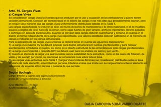 Arto. 10. Cargas Vivasa) Cargas VivasSe considerarán cargas vivas las fuerzas que se producen por el uso y ocupación de las edificaciones y que no tienencarácter permanente. Deberán ser consideradas en el diseño las cargas vivas mas altas que probablemente ocurran, peroen ningún caso menores que las cargas vivas uniformemente distribuidas listadas en la Tabla 1.Las cargas especificadas no incluyen el peso de muros divisorios de mampostería o de otros materiales, ni el de muebles,equipos u objetos de peso fuera de lo común, como cajas fuertes de gran tamaño, archivos importantes, libreros pesadoso cortinajes en salas de espectáculos. Cuando se prevean tales cargas deberán cuantificarse y tomarse en cuenta en eldiseño en forma independiente de la carga viva especificada. Los valores adoptados deberán justificarse en la memoria decálculo e indicarse en los planos estructurales.Para la aplicación de las cargas vivas unitarias se deberá tomar en cuenta las siguientes disposiciones:1) La carga viva máxima CV se deberá emplear para diseño estructural por fuerzas gravitacionales y para calcularasentamientos inmediatos en suelos, así como en el diseño estructural de las cimentaciones ante cargas gravitacionales.2) La carga viva incidental o reducida CVR se deberá usar para los análisis por sismo y por viento.3) Cuando el efecto de la carga viva sea favorable para la estabilidad de la estructura, como en los casos de flotación, devolteo y de succión por viento, su intensidad se considerará nula sobre toda el área.5) Las cargas vivas uniformes de la Tabla 1 (Cargas Vivas Unitarias Mínimas) se considerarán distribuidas sobre el áreatributaria de cada elemento, entendiéndose por área tributaria el área que incide con su carga unitaria sobre el elemento enreferencia, de acuerdo al tipo de losa o cubierta de que se trate.Según tipología :Carga  Estadios y lugares para espectáculo provisto degradas (desprovisto de bancas o butacas):(CV) Máxima ---------- 500(CVR) Incidental----  350DALIA CAROLINA SOBALVARRO DUARTE