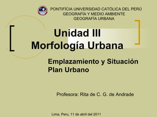 Unidad III Morfología Urbana PONTIFÍCIA UNIVERSIDAD CATÓLICA DEL PERÚ Profesora:  Rita de C. G. de Andrade GEOGRAFÍA Y MEDIO AMBIENTE GEOGRAFÍA URBANA Lima, Peru, 11 de abril del 2011 Emplazamiento y Situación Plan Urbano 