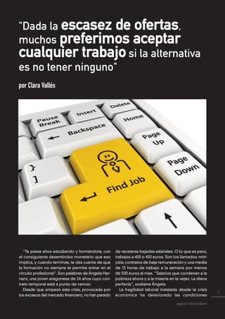 11
especial reforma laboral
"Dada la escasez de ofertas,
muchos preferimos aceptar
cualquier trabajo si la alternativa
es no tener ninguno"
por Clara Vallés
"Te pasas años estudiando y formándote, con
el consiguiente desembolso monetario que eso
implica, y cuando terminas, te das cuenta de que
la formación no siempre te permite entrar en el
circuito profesional". Son palabras de Ángela Her-
nanz, una joven aragonesa de 24 años cuyo con-
trato temporal está a punto de vencer.
Desde que empezó esta crisis, provocada por
los excesos del mercado financiero,no han parado
de recetarse bajadas salariales. O lo que es peor,
trabajos a 400 o 450 euros. Son los llamados mini-
jobs, contratos de baja remuneración y una media
de 15 horas de trabajo a la semana por menos
de 500 euros al mes. "Salarios que condenan a la
pobreza ahora y a la miseria en la vejez. La diana
perfecta", sostiene Ángela.
La fragilidad laboral instalada desde la crisis
económica ha deteriorado las condiciones
 