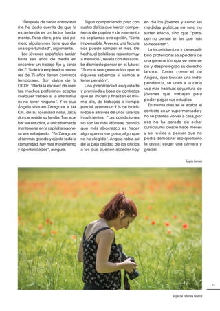 13
especial reforma laboral
"Después de varias entrevistas
me he dado cuenta de que la
experiencia es un factor funda-
mental. Pero claro, para eso pri-
mero alguien nos tiene que dar
una oportunidad", argumenta.
Los jóvenes españoles tardan
hasta seis años de media en
encontrar un trabajo fijo y cerca
del 71 % de los empleados meno-
res de 25 años tienen contratos
temporales. Son datos de la
OCDE. "Dada la escasez de ofer-
tas, muchos preferimos aceptar
cualquier trabajo si la alternativa
es no tener ninguno". Y es que
Ángela vive en Zaragoza, a 144
Km. de su localidad natal, Jaca,
donde reside su familia. Tras aca-
bar sus estudios,la única forma de
mantenerse en la capital aragone-
sa era trabajando. "En Zaragoza,
al ser más grande y eje de toda la
comunidad, hay más movimiento
y oportunidades", asegura.
Sigue compartiendo piso con
cuatro de los que fueron compa-
ñeros de pupitre y de momento
no se plantea otra opción, "Sería
impensable. A veces, una factura
nos puede romper el mes. De
hecho, el bolsillo se resiente muy
a menudo", revela con desazón.
Le da miedo pensar en el futuro:
"Somos una generación que ni
siquiera sabemos si vamos a
tener pensión".
Una precariedad enquistada
y premiada a base de contratos
que se inician y finalizan el mis-
mo día, de trabajos a tiempo
parcial, apenas un 9 % de indefi-
nidos o a través de unos salarios
insuficientes. "Las condiciones
no son las más idóneas, pero lo
que más aborrezco es hacer
algo que no me gusta, algo que
no he elegido". Ángela habla así
de la baja calidad de los oficios
a los que pueden acceder hoy
en día los jóvenes y cómo las
medidas políticas no solo no
surten efecto, sino que "pare-
cen no pensar en los que más
lo necesitan".
La incertidumbre y desequili-
brio profesional se apodera de
una generación que ve merma-
do y desprotegido su derecho
laboral. Casos como el de
Ángela, que buscan una inde-
pendencia, se unen a la cada
vez más habitual coyuntura de
jóvenes que trabajan para
poder pagar sus estudios.
En treinta días se le acaba el
contrato en un supermercado y
no se plantea volver a casa, por
eso no ha parado de echar
currículums desde hace meses
y se resiste a pensar que no
podrá demostrar eso que tanto
le gusta: coger una cámara y
grabar.
Ángela Hernanz
 