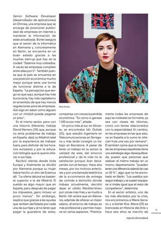 15
especial reforma laboral
Senior Software Developer
(desarrollador de aplicaciones)
en Omnea, una empresa que se
encarga de posicionar publici-
dad de empresas en internet y
mantener la información de
estas actualizada. Bonet asegura
que el sector de la informática
en Alemania y, concretamente
en Berlín, se encuentra en un
buen estado gracias a las
muchas start-up que hay en la
ciudad. “Estamos muy cotizados.
A veces las empresas compiten
entre ellas por ti”. También pien-
sa que el país se encuentra en
una posición económica mucho
mejor porque tiene una forma
de funcionar distinta a la de
España. “La percepción que ten-
go es que aquí, aunque hay más
burocracia, hay más capitalismo
en el sentido de que hay menos
regulaciones para las empresas.
Aún sigo sin saber cómo alguien
con un minijob puede pagarse
un piso”.
En el mismo sector, pero con
una historia diferente, trabaja
David Herrero (39) que, aunque
no tenía problemas de trabajo
en España, dejó su Madrid natal
por la experiencia de trabajar
fuera, para disfrutar de los hora-
rios europeos y por la educa-
ción bilingüe que le quería ofre-
cer a sus hijas.
Recibió ofertas desde toda
Europa y finalmente se dicidió
por Alemania porque su mujer
había hecho un año de Erasmus
allí. “La oferta laboral es bastan-
te superior a la de Madrid. El
sueldo es algo mayor que en
España, pero después de pagar
los impuestos, gano incluso un
poco menos”. Sin embargo,
explica que gracias a las ayudas
que reciben del Estado por cada
una de sus hijas y al no tener que
pagar la guardería de estas,
compensa con creces la pérdida
económica. “Es como si ganase
1.200 euros más”, añade.
Un poco más al sur, en Alican-
te, se encontraba Idir Ouhab
(25), que estudió Ingeniería en
Telecomunicaciones en Tarrago-
na y más tarde consigió un tra-
bajo en Barcelona. A pesar de
tener un trabajo en su sector, la
calidad de este, del entorno
profesional y de la vida no le
satisfacían porque iban deca-
yendo con el tiempo. Hace dos
meses, por los motivos anterio-
res y por una llamada telefónica
de la e-commerce de entrega
de comida a domicilio donde
trabaja actualmente, decidió
dejar el cálido Mediterráneo
por zonas más frías y se mudó a
Berlín. Idir aclara que en Alema-
nia, además de ofrecer un mejor
salario, el entorno de trabajo es
más profesional y permite mejo-
rar en varios aspectos. “Práctica-
mente todas las empresas de
aquí se molestan en formarte, ya
sea con clases de idiomas,
como con temas relacionados
con tu especialidad. En cambio,
en las empresas en las que estu-
ve en España a lo sumo te ofre-
cían fruta una vez por semana”.
Él también opina que la mayoría
de las empresas españolas tiene
una estrategia algo desequilibra-
da, puesto que personas que
realizan el mismo trabajo en un
mismo departamento “pueden
tener una diferencia salarial de casi
un 50 %”, algo que no ha encon-
trado en Berlín. “Los sueldos son
según trabajo y se suelen equipa-
rar si rindes igual que el resto de
compañeros”, determina.
En el sector artístico, uno de
los más afectados por la crisis,
nos encontramos a María Serra-
no y a Adrián Ros. María (29) es
licenciada en Historia del Arte y
hace seis años se marchó de
María Serrano
 