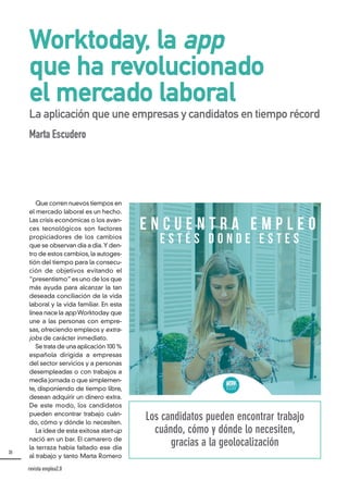 30
Worktoday, la app
que ha revolucionado
el mercado laboral
La aplicación que une empresas y candidatos en tiempo récord
Marta Escudero
Los candidatos pueden encontrar trabajo
cuándo, cómo y dónde lo necesiten,
gracias a la geolocalización
Que corren nuevos tiempos en
el mercado laboral es un hecho.
Las crisis económicas o los avan-
ces tecnológicos son factores
propiciadores de los cambios
que se observan día a día. Y den-
tro de estos cambios, la autoges-
tión del tiempo para la consecu-
ción de objetivos evitando el
“presentismo” es uno de los que
más ayuda para alcanzar la tan
deseada conciliación de la vida
laboral y la vida familiar. En esta
línea nace la app Worktoday que
une a las personas con empre-
sas, ofreciendo empleos y extra-
jobs de carácter inmediato.
Se trata de una aplicación 100 %
española dirigida a empresas
del sector servicios y a personas
desempleadas o con trabajos a
media jornada o que simplemen-
te, disponiendo de tiempo libre,
desean adquirir un dinero extra.
De este modo, los candidatos
pueden encontrar trabajo cuán-
do, cómo y dónde lo necesiten.
La idea de esta exitosa start-up
nació en un bar. El camarero de
la terraza había faltado ese día
al trabajo y tanto Marta Romero
revista emplea2.0
 