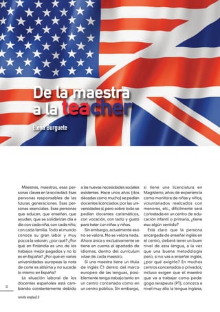 32
revista emplea2.0
a las nuevas necesidades sociales
existentes. Hace unos años (dos
décadas como mucho) se pedían
docentes licenciados por las uni-
versidades sí,pero sobre todo se
pedían docentes carismáticos,
con vocación, con tacto y gusto
para tratar con niñas y niños.
Sin embargo, actualmente eso
no se valora. No se valora nada.
Ahora única y exclusivamente se
tiene en cuenta el apartado de
idiomas, dentro del currículum
vitae de cada maestro.
Si una maestra tiene un título
de inglés C1 dentro del marco
europeo de las lenguas, posi-
blemente tenga trabajo tanto en
un centro concertado como en
un centro público. Sin embargo,
Maestras, maestros, esas per-
sonas claves en la sociedad. Esas
personas responsables de las
futuras generaciones. Esas per-
sonas esenciales. Esas personas
que educan, que enseñan, que
ayudan, que se solidarizan día a
día con cada niña, con cada niño,
con cada familia. Todo el mundo
conoce su gran labor y muy
pocos la valoran, ¿por qué? ¿Por
qué en Finlandia es uno de los
trabajos mejor pagados y no lo
es en España? ¿Por qué en varias
universidades europeas la nota
de corte es altísima y no sucede
lo mismo en España?
La situación laboral de los
docentes españoles está cam-
biando constantemente debido
si tiene una licenciatura en
Magisterio, años de experiencia
como monitora de niñas y niños,
voluntariados realizados con
menores, etc., difícilmente será
contratada en un centro de edu-
cación infantil o primaria, ¿tiene
eso algún sentido?
Está claro que la persona
encargada de enseñar inglés en
el centro, deberá tener un buen
nivel de esta lengua, a la vez
que una buena metodología
pero, si no vas a enseñar inglés,
¿por qué exigirlo? En muchos
centros concertados o privados,
incluso exigen que el maestro
que va a trabajar como peda-
gogo terapeuta (PT), conozca a
nivel muy alto la lengua inglesa,
De la maestra
a la teacher
Elena Burguete
 