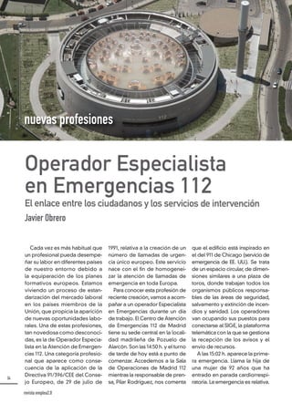 34
1991, relativa a la creación de un
número de llamadas de urgen-
cia único europeo. Este servicio
nace con el fin de homogenei-
zar la atención de llamadas de
emergencia en toda Europa.
Para conocer esta profesión de
reciente creación,vamos a acom-
pañar a un operador Especialista
en Emergencias durante un día
de trabajo. El Centro de Atención
de Emergencias 112 de Madrid
tiene su sede central en la locali-
dad madrileña de Pozuelo de
Alarcón. Son las 14:50 h. y el turno
de tarde de hoy está a punto de
comenzar. Accedemos a la Sala
de Operaciones de Madrid 112
mientras la responsable de pren-
sa, Pilar Rodríguez, nos comenta
que el edificio está inspirado en
el del 911 de Chicago (servicio de
emergencia de EE. UU.). Se trata
de un espacio circular, de dimen-
siones similares a una plaza de
toros, donde trabajan todos los
organismos públicos responsa-
bles de las áreas de seguridad,
salvamento y extinción de incen-
dios y sanidad. Los operadores
van ocupando sus puestos para
conectarse al SIGE, la plataforma
telemática con la que se gestiona
la recepción de los avisos y el
envío de recursos.
A las 15:02 h. aparece la prime-
ra emergencia. Llama la hija de
una mujer de 92 años que ha
entrado en parada cardiorrespi-
ratoria. La emergencia es relativa.
Cada vez es más habitual que
un profesional pueda desempe-
ñar su labor en diferentes países
de nuestro entorno debido a
la equiparación de los planes
formativos europeos. Estamos
viviendo un proceso de estan-
darización del mercado laboral
en los países miembros de la
Unión, que propicia la aparición
de nuevas oportunidades labo-
rales. Una de estas profesiones,
tan novedosa como desconoci-
das, es la de Operador Especia-
lista en la Atención de Emergen-
cias 112. Una categoría profesio-
nal que aparece como conse-
cuencia de la aplicación de la
Directiva 91/396/CEE del Conse-
jo Europeo, de 29 de julio de
Operador Especialista
en Emergencias 112
El enlace entre los ciudadanos y los servicios de intervención
Javier Obrero
nuevas profesiones
revista emplea2.0
 
